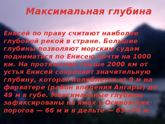 Максимальная глубина Енисей по праву считают наиболее глубокой рекой в стране. Большие глубины позволяют морским судам подниматься по Енисею почти на 1000 км. На протяжении свыше 2000 км от устья Енисей сохраняет значительную глубину, которая колеблется от 9 м на фарватере (район впадения Ангары) до 49 м в губе. Максимальные глубины зафиксированы на ямах у Осиновских порогов — 66 м и в дельте — 65—70 м.