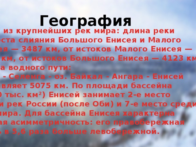 География Одна из крупнейших рек мира: длина реки  от места слияния Большого Енисея и Малого  Енисея — 3487 км, от истоков Малого Енисея —  4287 км, от истоков Большого Енисея — 4123 км.  Длина водного пути:  Идэр - Селенга - оз. Байкал - Ангара - Енисей  составляет 5075 км. По площади бассейна  (2580 тыс. км²) Енисей занимает 2-е место  среди рек России (после Оби) и 7-е место среди  рек мира. Для бассейна Енисея характерна  резкая асимметричность: его правобережная  часть в 5,6 раза больше левобережной.