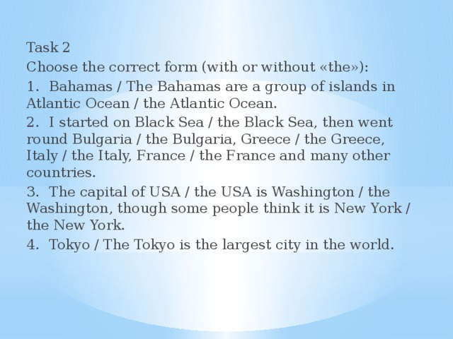 Task 2 Choose the correct form (with or without «the»): 1.  Bahamas / The Bahamas are a group of islands in Atlantic Ocean / the Atlantic Ocean. 2.  I started on Black Sea / the Black Sea, then went round Bulgaria / the Bulgaria, Greece / the Greece, Italy / the Italy, France / the France and many other countries. 3.  The capital of USA / the USA is Washington / the Washington, though some people think it is New York / the New York. 4.  Tokyo / The Tokyo is the largest city in the world.