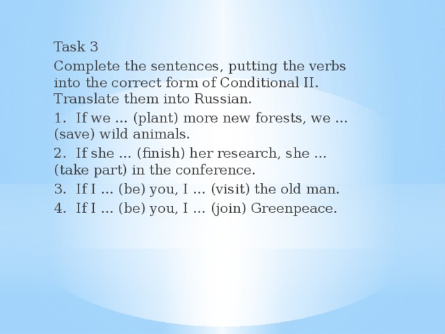 Task 3 Complete the sentences, putting the verbs into the correct form of Conditional II. Translate them into Russian. 1.  If we … (plant) more new forests, we … (save) wild animals. 2.  If she … (finish) her research, she … (take part) in the conference. 3.  If I … (be) you, I … (visit) the old man. 4.  If I … (be) you, I … (join) Greenpeace.