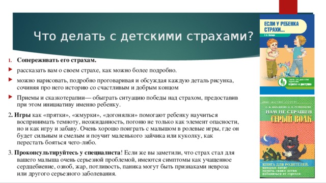 Что делать с детскими страхами? Сопереживать его страхам. рассказать вам о своем страхе, как можно более подробно. можно нарисовать, подробно проговаривая и обсуждая каждую деталь рисунка, сочиняя про него историю со счастливым и добрым концом Приемы и сказкотерапии— обыграть ситуацию победы над страхом, предоставив при этом инициативу именно ребенку. 2 . Игры как «прятки», «жмурки», «догонялки» помогают ребенку научиться воспринимать темноту, неожиданность, погоню не только как элемент опасности, но и как игру и забаву. Очень хорошо поиграть с малышом в ролевые игры, где он будет сильным и смелым и поучит маленького зайчика или куколку, как перестать бояться чего-либо. 3. Проконсультируйтесь у специалиста ! Если же вы заметили, что страх стал для вашего малыша очень серьезной проблемой, имеются симптомы как учащенное сердцебиение, озноб, жар, потливость, паника могут быть признаками невроза или другого серьезного заболевания.