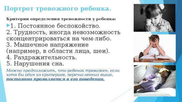 Портрет тревожного ребенка.   Критерии определения тревожности у ребенка: 1. Постоянное беспокойство.  2. Трудность, иногда невозможность сконцентрироваться на чем-либо.  3. Мышечное напряжение (например, в области лица, шеи).  4. Раздражительность.  5. Нарушения сна. Можно предположить, что ребенок тревожен, если хотя бы один из критериев, перечисленных выше, постоянно проявляется в его поведении.