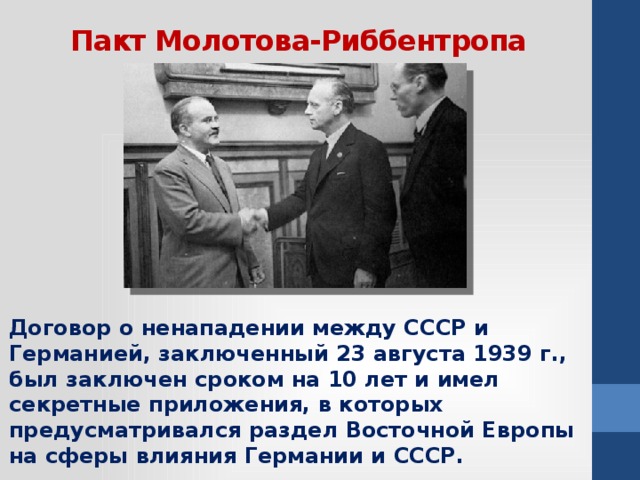 Пакт Молотова-Риббентропа Договор о ненападении между СССР и Германией, заключенный 23 августа 1939 г., был заключен сроком на 10 лет и имел секретные приложения, в которых предусматривался раздел Восточной Европы на сферы влияния Германии и СССР.