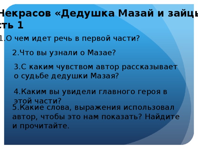 Н. Некрасов «Дедушка Мазай и зайцы» Часть 1 1.О чем идет речь в первой части? 2.Что вы узнали о Мазае?   3.С каким чувством автор рассказывает о судьбе дедушки Мазая? 4.Каким вы увидели главного героя в этой части? 5.Какие слова, выражения использовал автор, чтобы это нам показать? Найдите и прочитайте.