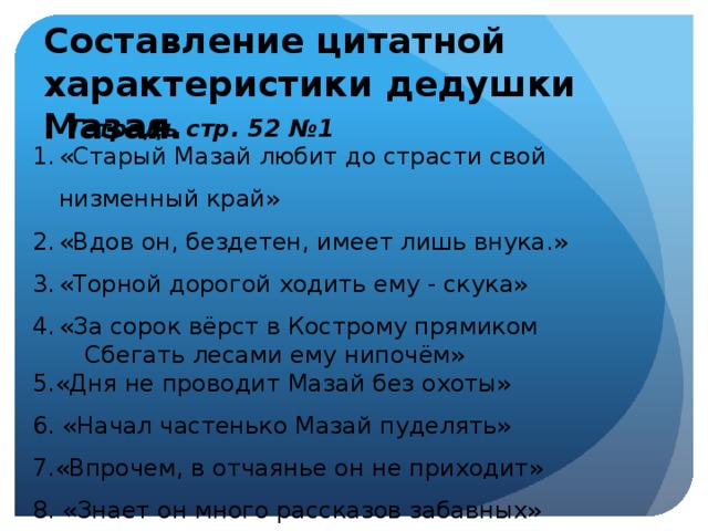 Составление цитатной характеристики дедушки Мазая. Тетрадь стр. 52 №1 «Старый Мазай любит до страсти свой низменный край» «Вдов он, бездетен, имеет лишь внука.» «Торной дорогой ходить ему - скука» «За сорок вёрст в Кострому прямиком  Сбегать лесами ему нипочём» 5.«Дня не проводит Мазай без охоты» 6. «Начал частенько Мазай пуделять» 7.«Впрочем, в отчаянье он не приходит» 8. «Знает он много рассказов забавных»