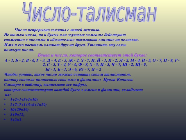 Числа непрерывно связаны с нашей жизнью. Не только числа, но и буквы или звуковые символы действуют совместно с числами и обязательно оказывают влияние на человека. Имя и его носитель влияют друг на друга. Уточнить эту связь помогут числа. Буква и число, которое соответствует этой букве: А - 1, Б - 2, В - 6, Г - 3, Д - 4, Е - 5, Ж - 2, З - 7, И, Й - 1, К - 2, Л - 2, М - 4, Н - 5, О - 7, П - 8, Р - 2, С - 3, Т - 4, У - 6, Ф - 8, Х - 5, Ц - 3, Ч - 7, Ш - 2, Щ - 9, Ы - 1, Ь - 1, Э - 6, Ю - 7, Я – 2 Чтобы узнать, какое число можно считать своим талисманом, напишу сначала полностью свои имя и фамилию: Ирина Кочиева. Смотрю в таблицу, выписываю все цифры, которые соответствуют каждой букве в имени и фамилии, складываю  их: