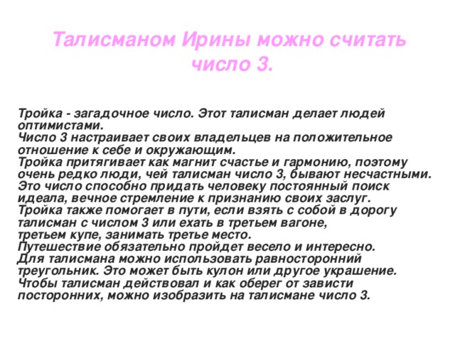 Талисманом Ирины можно считать число 3.  Тройка - загадочное число. Этот талисман делает людей оптимистами. Число 3 настраивает своих владельцев на положительное отношение к себе и окружающим. Тройка притягивает как магнит счастье и гармонию, поэтому очень редко люди, чей талисман число 3, бывают несчастными. Это число способно придать человеку постоянный поиск идеала, вечное стремление к признанию своих заслуг. Тройка также помогает в пути, если взять с собой в дорогу талисман с числом 3 или ехать в третьем вагоне, третьем купе, занимать третье место. Путешествие обязательно пройдет весело и интересно. Для талисмана можно использовать равносторонний треугольник. Это может быть кулон или другое украшение. Чтобы талисман действовал и как оберег от зависти посторонних, можно изобразить на талисмане число 3.