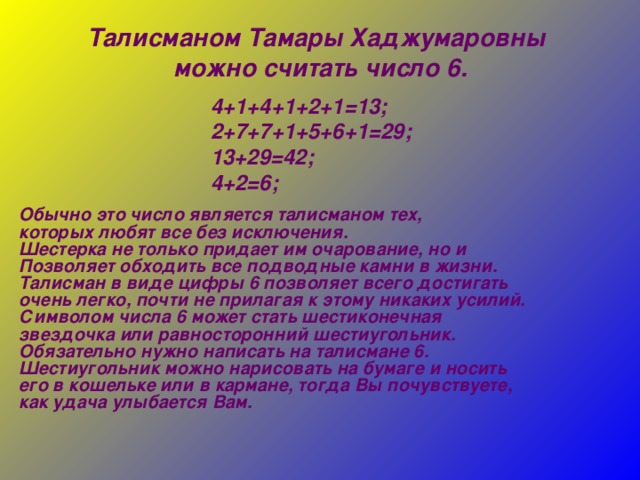 Талисманом Тамары Хаджумаровны можно считать число 6. 4+1+4+1+2+1=13; 2+7+7+1+5+6+1=29; 13+29=42; 4+2=6; Обычно это число является талисманом тех, которых любят все без исключения. Шестерка не только придает им очарование, но и Позволяет обходить все подводные камни в жизни. Талисман в виде цифры 6 позволяет всего достигать очень легко, почти не прилагая к этому никаких усилий. Символом числа 6 может стать шестиконечная звездочка или равносторонний шестиугольник. Обязательно нужно написать на талисмане 6. Шестиугольник можно нарисовать на бумаге и носить его в кошельке или в кармане, тогда Вы почувствуете, как удача улыбается Вам.