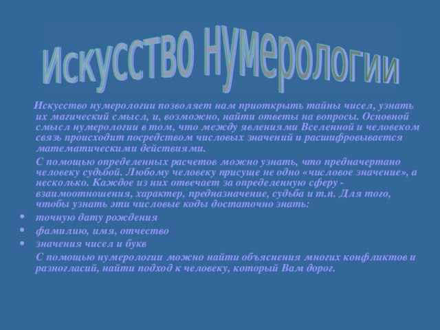 Искусство нумерологии позволяет нам приоткрыть тайны чисел, узнать их магический смысл, и, возможно, найти ответы на вопросы. Основной смысл нумерологии в том, что между явлениями Вселенной и человеком связь происходит посредством числовых значений и расшифровывается математическими действиями.  С помощью определенных расчетов можно узнать, что предначертано человеку судьбой. Любому человеку присуще не одно «числовое значение», а несколько. Каждое из них отвечает за определенную сферу - взаимоотношения, характер, предназначение, судьба и т.п. Для того, чтобы узнать эти числовые коды достаточно знать: точную дату рождения фамилию, имя, отчество значения чисел и букв  С помощью нумерологии можно найти объяснения многих конфликтов и разногласий, найти подход к человеку, который Вам дорог.