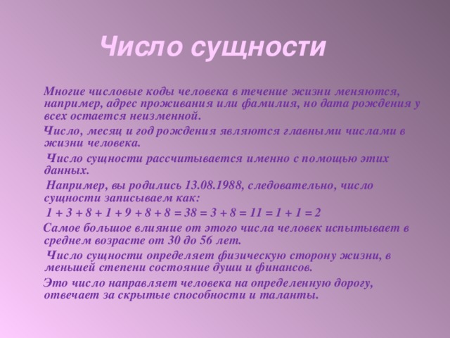 Число сущности  Многие числовые коды человека в течение жизни меняются, например, адрес проживания или фамилия, но дата рождения у всех остается неизменной.  Число, месяц и год рождения являются главными числами в жизни человека.  Число сущности рассчитывается именно с помощью этих данных.  Например, вы родились 13.08.1988, следовательно, число сущности записываем как:  1 + 3 + 8 + 1 + 9 + 8 + 8 = 38 = 3 + 8 = 11 = 1 + 1 = 2  Самое большое влияние от этого числа человек испытывает в среднем возрасте от 30 до 56 лет.  Число сущности определяет физическую сторону жизни, в меньшей степени состояние души и финансов.  Это число направляет человека на определенную дорогу, отвечает за скрытые способности и таланты.