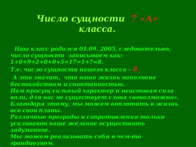 Число сущности 7 «А» класса.  Наш класс родился 01.09. 2005, следовательно, число сущности записываем как: 1+0+9+2+0+0+5=17=1+7=8. Т.е. число сущности нашего класса – 8.  А это значит,  что наша жизнь наполнена беспокойством и спонтанностью. Нам присущ сильный характер и неистовая сила воли, для нас не существует слова «невозможно». Благодаря этому, мы можем воплотить в жизнь все свои планы. Различные преграды и сопротивления только усиливают наше желание осуществить задуманное. Мы можем реализовать себя в чем-то грандиозном.