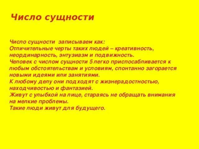 Число сущности Число сущности записываем как: Отличительные черты таких людей – креативность, неординарность, энтузиазм и подвижность. Человек с числом сущности 5 легко приспосабливается к любым обстоятельствам и условиям, спонтанно загорается новыми идеями или занятиями. К любому делу они подходят с жизнерадостностью, находчивостью и фантазией. Живут с улыбкой на лице, стараясь не обращать внимания на мелкие проблемы. Такие люди живут для будущего.