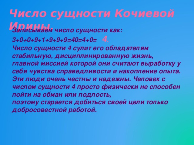 Число сущности Кочиевой Ирины. Записываем число сущности как: 3+0+0+9+1+9+9+9=40=4+0= 4 . Число сущности 4 сулит его обладателям стабильную, дисциплинированную жизнь, главной миссией которой они считают выработку у себя чувства справедливости и накопление опыта. Эти люди очень честны и надежны. Человек с числом сущности 4 просто физически не способен пойти на обман или подлость, поэтому старается добиться своей цели только добросовестной работой.