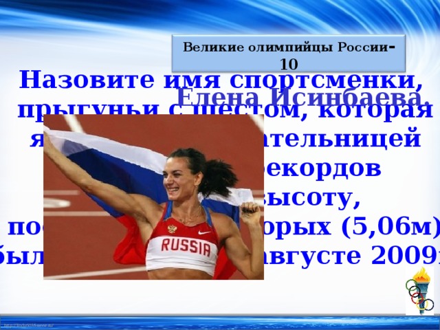 Великие олимпийцы России - 10 Назовите имя спортсменки, прыгуньи с шестом, которая является обладательницей 27 мировых рекордов прыжков в высоту, последний из которых (5,06м) был установлен в августе 2009г. Елена Исинбаева.