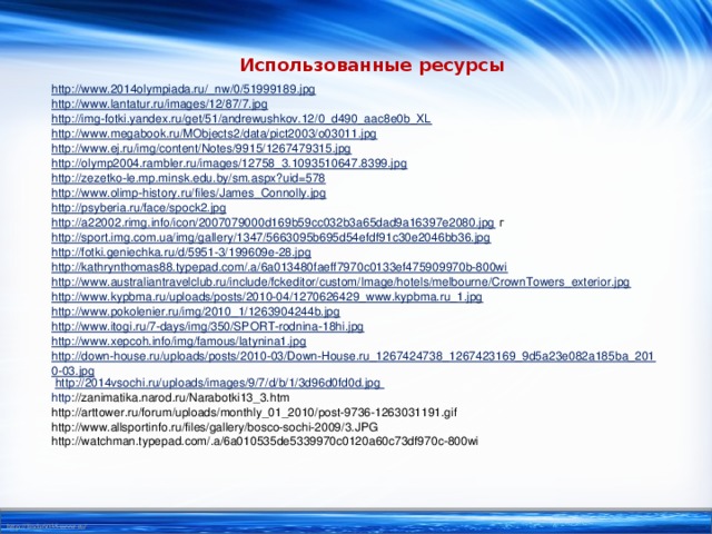 Использованные ресурсы http://www.2014olympiada.ru/_nw/0/51999189.jpg http://www.lantatur.ru/images/12/87/7.jpg http://img-fotki.yandex.ru/get/51/andrewushkov.12/0_d490_aac8e0b_XL http://www.megabook.ru/MObjects2/data/pict2003/o03011.jpg http://www.ej.ru/img/content/Notes/9915/1267479315.jpg http://olymp2004.rambler.ru/images/12758_3.1093510647.8399.jpg http://zezetko-le.mp.minsk.edu.by/sm.aspx?uid=578  http://www.olimp-history.ru/files/James_Connolly.jpg http://psyberia.ru/face/spock2.jpg http://a22002.rimg.info/icon/2007079000d169b59cc032b3a65dad9a16397e2080.jpg г http://sport.img.com.ua/img/gallery/1347/5663095b695d54efdf91c30e2046bb36.jpg http://fotki.geniechka.ru/d/5951-3/199609e-28.jpg http://kathrynthomas88.typepad.com/.a/6a013480faeff7970c0133ef475909970b-800wi http://www.australiantravelclub.ru/include/fckeditor/custom/Image/hotels/melbourne/CrownTowers_exterior.jpg http://www.kypbma.ru/uploads/posts/2010-04/1270626429_www.kypbma.ru_1.jpg  http://www.pokolenier.ru/img/2010_1/1263904244b.jpg http://www.itogi.ru/7-days/img/350/SPORT-rodnina-18hi.jpg  http://www.xepcoh.info/img/famous/latynina1.jpg  http://down-house.ru/uploads/posts/2010-03/Down-House.ru_1267424738_1267423169_9d5a23e082a185ba_2010-03.jpg  http://2014vsochi.ru/uploads/images/9/7/d/b/1/3d96d0fd0d.jpg http ://zanimatika.narod.ru/Narabotki13_3.htm http://arttower.ru/forum/uploads/monthly_01_2010/post-9736-1263031191.gif http://www.allsportinfo.ru/files/gallery/bosco-sochi-2009/3.JPG http://watchman.typepad.com/.a/6a010535de5339970c0120a60c73df970c-800wi