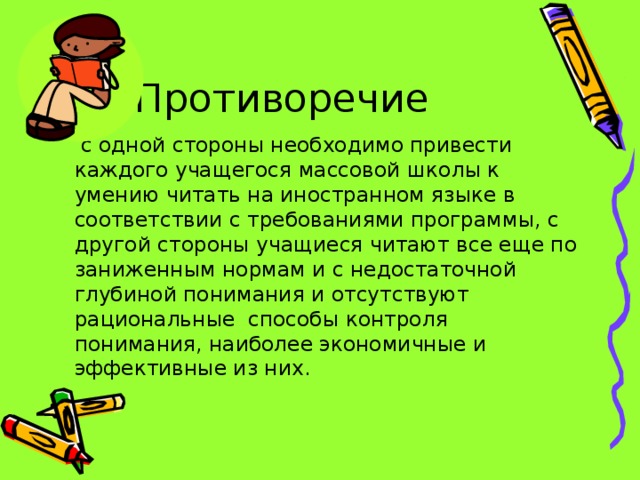 Противоречие  с одной стороны необходимо привести каждого учащегося массовой школы к умению читать на иностранном языке в соответствии с требованиями программы, с другой стороны  учащиеся читают все еще по заниженным нормам и с недостаточной глубиной понимания и отсутствуют рациональные способы контроля понимания, наиболее экономичные и эффективные из них.