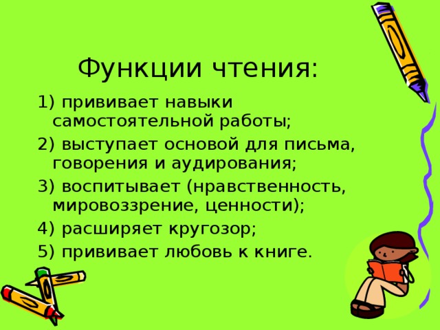 Функции чтения: 1) прививает навыки самостоятельной работы; 2) выступает основой для письма, говорения и аудирования; 3) воспитывает (нравственность, мировоззрение, ценности); 4) расширяет кругозор; 5) прививает любовь к книге.