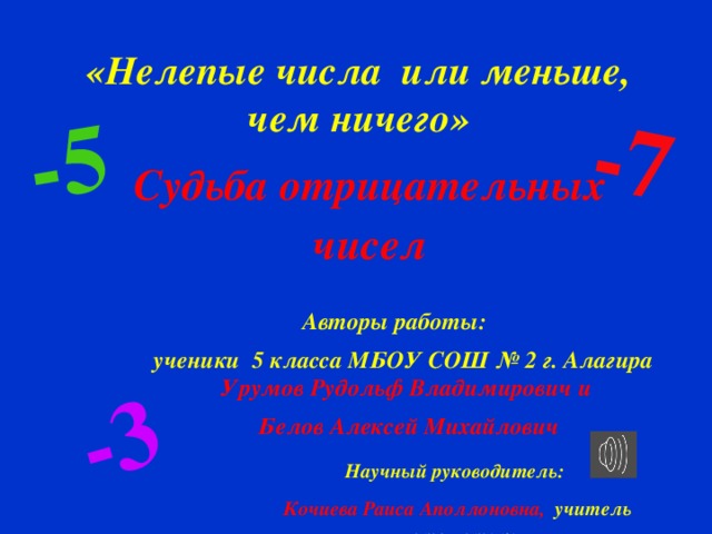 Судьба отрицательных чисел -5 -7 -3 «Нелепые числа или меньше, чем ничего» Авторы работы: ученики 5 класса МБОУ СОШ № 2 г. Алагира Урумов Рудольф Владимирович и Белов Алексей Михайлович  Научный руководитель: Кочиева Раиса Аполлоновна, учитель математики