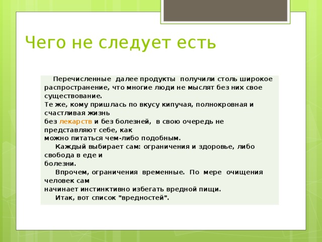 Чего не следует есть      Перечисленные далее продукты  получили столь широкое распространение, что многие люди не мыслят без них свое существование. Те же, кому пришлась по вкусу кипучая, полнокровная и счастливая жизнь без  лекарств  и без болезней,  в свою очередь не представляют себе, как можно питаться чем-либо подобным.      Каждый выбирает сам: ограничения и здоровье, либо свобода в еде и болезни.      Впрочем, ограничения  временные.  По  мере  очищения  человек сам начинает инстинктивно избегать вредной пищи.      Итак, вот список 