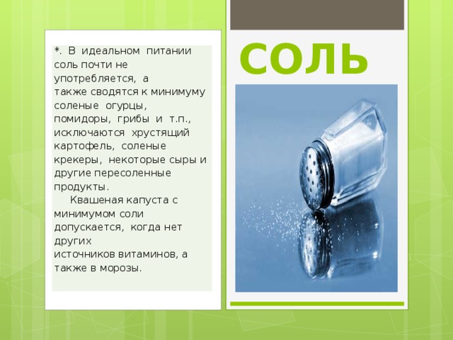 СОЛЬ *.  В  идеальном  питании соль почти не употребляется,  а также сводятся к минимуму соленые  огурцы,  помидоры,  грибы  и  т.п., исключаются  хрустящий  картофель,  соленые крекеры,  некоторые сыры и другие пересоленные продукты.      Квашеная капуста с минимумом соли допускается,  когда нет  других источников витаминов, а также в морозы.