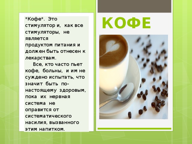 КОФЕ *Кофе*.  Это  стимулятор и,  как все стимуляторы,  не является продуктом питания и должен быть отнесен к лекарствам.      Все, кто часто пьет кофе,  больны,  и им не суждено испытать, что значит  быть  по-настоящему  здоровым,  пока  их  нервная  система  не оправится от систематического насилия, вызванного этим напитком.