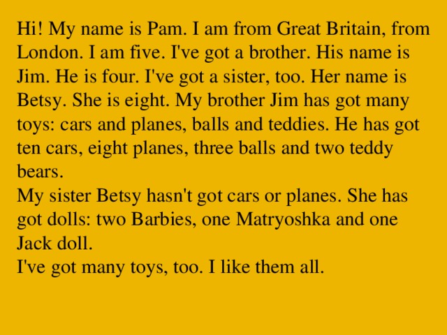 Hi! My name is Pam. I am from Great Britain, from London. I am five. I've got a brother. His name is Jim. He is four. I've got a sister, too. Her name is Betsy. She is eight. My brother Jim has got many toys: cars and planes, balls and teddies. He has got ten cars, eight planes, three balls and two teddy bears.  My sister Betsy hasn't got cars or planes. She has got dolls: two Barbies, one Matryoshka and one Jack doll.  I've got many toys, too. I like them all.