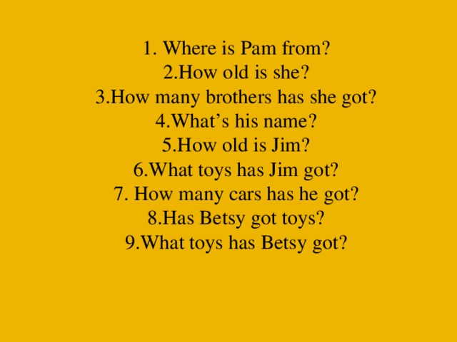 1. Where is Pam from?  2.How old is she?  3.How many brothers has she got?  4.What’s his name?  5.How old is Jim?  6.What toys has Jim got?  7. How many cars has he got?  8.Has Betsy got toys?  9.What toys has Betsy got?