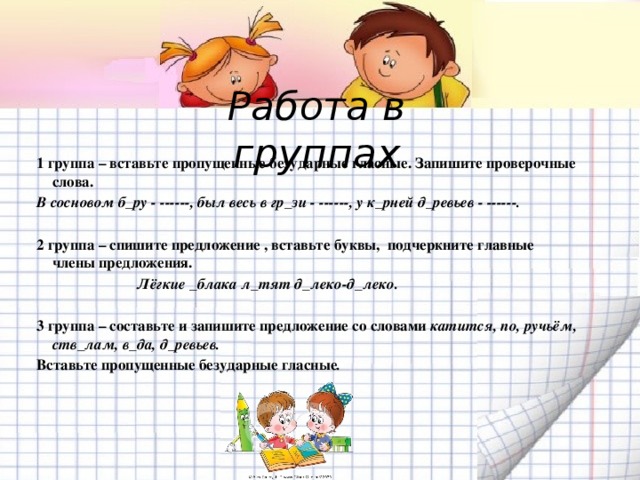 Работа в группах 1 группа – вставьте пропущенные безударные гласные. Запишите проверочные слова. В сосновом б_ру - ------, был весь в гр_зи - ------, у к_рней д_ревьев - ------.  2 группа – спишите предложение , вставьте буквы, подчеркните главные  члены предложения.   Лёгкие _блака л_тят д_леко-д_леко.   3 группа – составьте и запишите предложение со словами катится, по, ручьём, ств_лам, в_да, д_ревьев. Вставьте пропущенные безударные гласные .