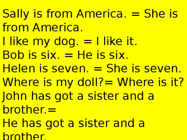 Sally is from America. = She is from America.  I like my dog. = I like it.  Bob is six. = He is six.  Helen is seven. = She is seven.  Where is my doll?= Where is it?  John has got a sister and a brother.=  He has got a sister and a brother.