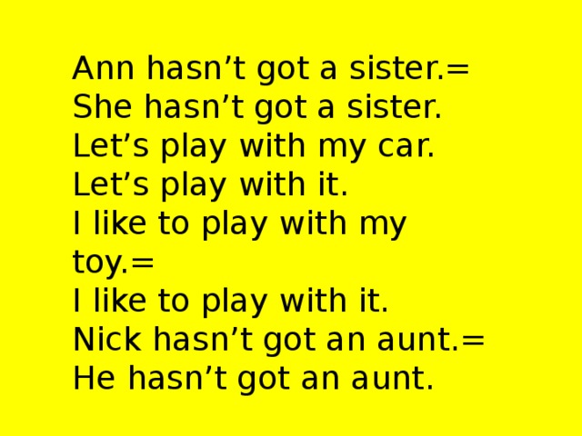 Ann hasn’t got a sister.= She hasn’t got a sister. Let’s play with my car. Let’s play with it. I like to play with my toy.= I like to play with it. Nick hasn’t got an aunt.= He hasn’t got an aunt.
