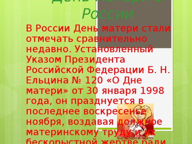 День матери в России В России День матери стали отмечать сравнительно недавно. Установленный Указом Президента Российской Федерации Б. Н. Ельцина № 120 «О Дне матери» от 30 января 1998 года, он празднуется в последнее воскресенье ноября, воздавая должное материнскому труду и их бескорыстной жертве ради блага своих детей.