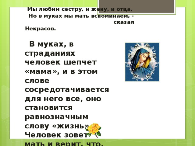 Мы любим сестру, и жену, и отца,  Но в муках мы мать вспоминаем, -  сказал Некрасов.  В муках, в страданиях человек шепчет «мама», и в этом слове сосредотачивается для него все, оно становится равнозначным слову «жизнь». Человек зовет мать и верит, что, где бы она ни была, она слышит его, сострадает, спешит на помощь.