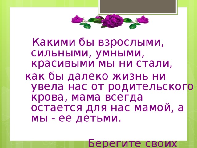 Какими бы взрослыми, сильными, умными, красивыми мы ни стали, как бы далеко жизнь ни увела нас от родительского крова, мама всегда остается для нас мамой, а мы - ее детьми.  Берегите своих матерей!