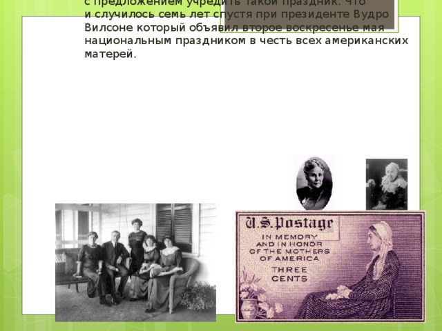 День матери, аналог нынешнего праздника, появился в XIX веке в американском штате Западная Вирджиния. 7 мая 1906 года в городе Филадельфия скончалась Мэри Джарвис. Смерть сей почтенной и набожной женщины оплакивали братья и сёстры по методистской общине, но для дочери Мэри Джарвис — Энн — она стала настоящей трагедией. Жизнь без любящей и мудрой мамы была невыносима для бездетной Энн Джарвис. Её мучило сознание, что при жизни она не успела выразить матери всю меру своей любви и признательности. В годовщину смерти своей матери она заказала поминальную службу. После этого она и многие другие женщины отправили своим сенаторам и конгрессменам тысячи писем с предложением учредить такой праздник. Что и случилось семь лет спустя при президенте Вудро Вилсоне который объявил  второе воскресенье мая национальным праздником в честь всех американских матерей.