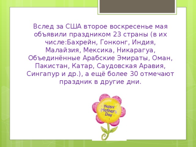 Вслед за США второе воскресенье мая объявили праздником 23 страны (в их числе:Бахрейн, Гонконг, Индия, Малайзия, Мексика, Никарагуа, Объединённые Арабские Эмираты, Оман, Пакистан, Катар, Саудовская Аравия, Сингапур и др.), а ещё более 30 отмечают праздник в другие дни.