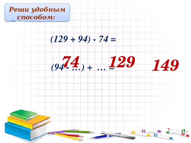 Реши удобным способом:  (129 + 94) - 74 = 74 129 149  (94 - …) + … = Решение примеров на доске и в тетрадях