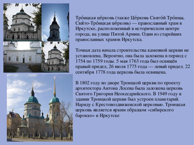 Тро́ицкая це́рковь (также Це́рковь Свято́й Тро́ицы, Свя́то-Тро́ицкая це́рковь) — православный храм в Иркутске, расположенный в историческом центре города, на улице Пятой Армии. Один из старейших православных храмов Иркутска. Точная дата начала строительства каменной церкви не установлена. Вероятно, она была заложена в период с 1754 по 1759 годы. 5 мая 1763 года был освящён правый придел, 26 июля 1775 года — левый придел. 22 сентября 1778 года церковь была освящена. В 1802 году во дворе Троицкой церкви по проекту архитектора Антона Лосева была заложена церковь Святого Григория Неокесарийского. В 1949 году в здании Троицкой церкви был устроен планетарий. Наряду с Крестовоздвиженской церковью. Троицкая церковь является ярким образцом «сибирского барокко» в Иркутске