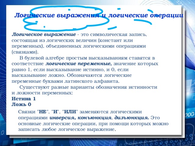 Логические выражения и логические операции   Логическое выражение  - это символическая запись, состоящая из логических величин (констант или переменных), объединенных логическими операциями (связками).       В булевой алгебре простым высказываниям ставятся в соответствие  логические переменные ,  значение которых равно 1, если высказывание истинно, и 0, если высказывание ложно. Обозначаются логические переменные буквами латинского алфавита.       Существуют разные варианты обозначения истинности и ложности переменных: Истина 1 Ложь 0 Связки 