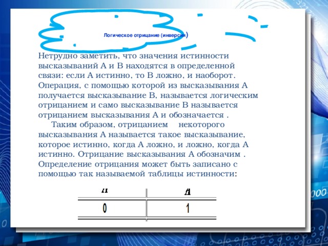 Логическое отрицание (инверсия )   Нетрудно заметить, что значения истинности высказываний А и В находятся в определенной связи: если А истинно, то В ложно, и наоборот. Операция, с помощью которой из высказывания А получается высказывание В, называется логическим отрицанием и само высказывание В называется отрицанием высказывания А и обозначается .  Таким образом, отрицанием некоторого высказывания А называется такое высказывание, которое истинно, когда А ложно, и ложно, когда А истинно. Отрицание высказывания А обозначим . Определение отрицания может быть записано с помощью так называемой таблицы истинности :