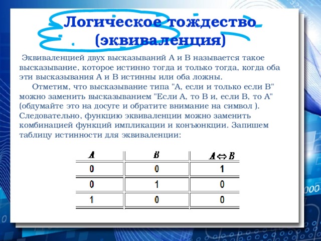 Логическое тождество (эквиваленция)  Эквиваленцией двух высказываний А и В называется такое высказывание, которое истинно тогда и только тогда, когда оба эти высказывания А и В истинны или оба ложны.  Отметим, что высказывание типа 