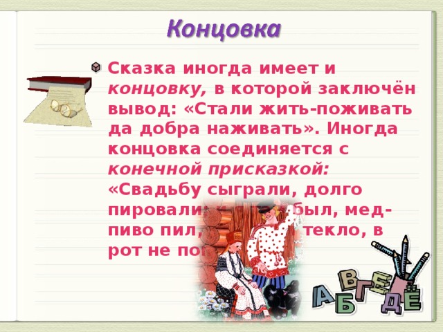 Сказка иногда имеет и концовку, в которой заключён вывод: «Стали жить-поживать да добра наживать». Иногда концовка соединяется с конечной присказкой: «Свадьбу сыграли, долго пировали; и я там был, мед-пиво пил, по губам текло, в рот не попало».