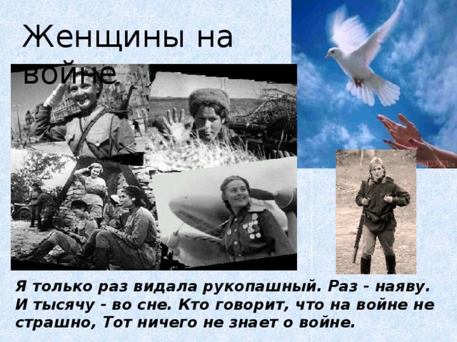 Женщины на войне Я только раз видала рукопашный. Раз - наяву. И тысячу - во сне. Кто говорит, что на войне не страшно, Тот ничего не знает о войне.