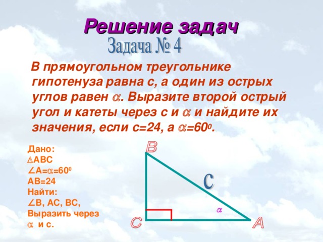 Решение задач  В прямоугольном треугольнике гипотенуза равна с, а один из острых углов равен  . Выразите второй острый угол и катеты через с и  и найдите их значения, если с=24, а  =60 0 . Дано:  АВС ∠ А=  =60 0 A В = 24 Найти: ∠ В, АС, ВС, Выразить через   и с. 