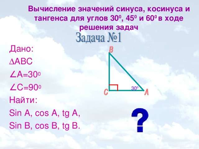 Вычисление значений синуса, косинуса и тангенса для углов 30 0 , 45 0 и 60 0 в ходе решения задач   Дано:  АВС ∠ А=30 0 ∠ С=90 0 Найти: Sin A, cos A, tg A, Sin B, cos B, tg B. 30 0