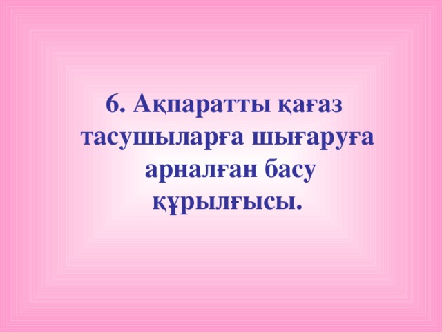 6. Ақпаратты қағаз тасушыларға шығаруға  арналған басу құрылғысы.