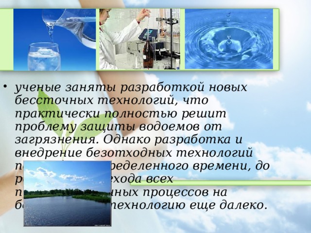 ученые заняты разработкой новых бессточных технологий, что практически полностью решит проблему защиты водоемов от загрязнения. Однако разработка и внедрение безотходных технологий потребует определенного времени, до реального перехода всех производственных процессов на безотходную технологию еще далеко.