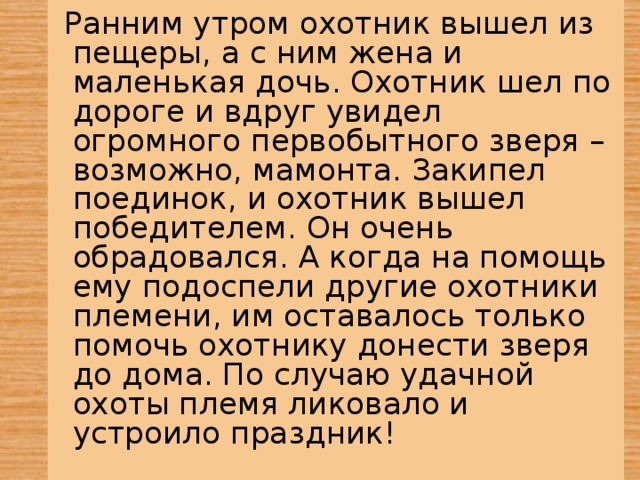   Ранним утром охотник вышел из пещеры, а с ним жена и маленькая дочь. Охотник шел по дороге и вдруг увидел огромного первобытного зверя – возможно, мамонта. Закипел поединок, и охотник вышел победителем. Он очень обрадовался. А когда на помощь ему подоспели другие охотники племени, им оставалось только помочь охотнику донести зверя до дома. По случаю удачной охоты племя ликовало и устроило праздник!