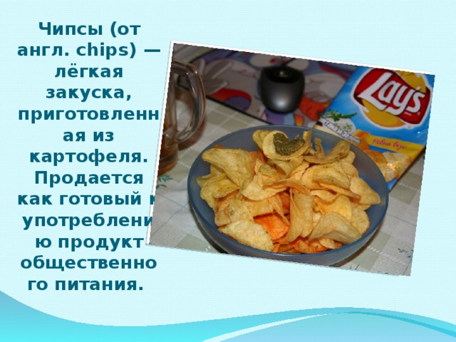 Чипсы (от англ. chips) — лёгкая закуска, приготовленная из картофеля. Продается как готовый к употреблению продукт общественного питания.