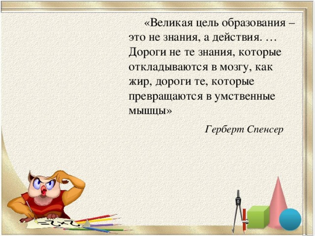 «Великая цель образования – это не знания, а действия. … Дороги не те знания, которые откладываются в мозгу, как жир, дороги те, которые превращаются в умственные мышцы» Герберт Спенсер