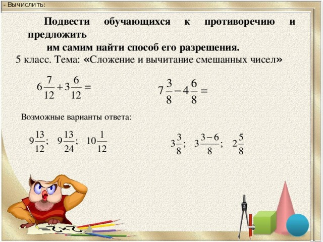 - Вычислить: Подвести обучающихся к противоречию и предложить  им самим найти способ его разрешения. 5 класс. Тема: « Сложение и вычитание смешанных чисел » Возможные варианты ответа: